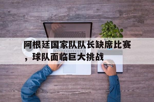 阿根廷国家队队长缺席比赛，球队面临巨大挑战的简单介绍